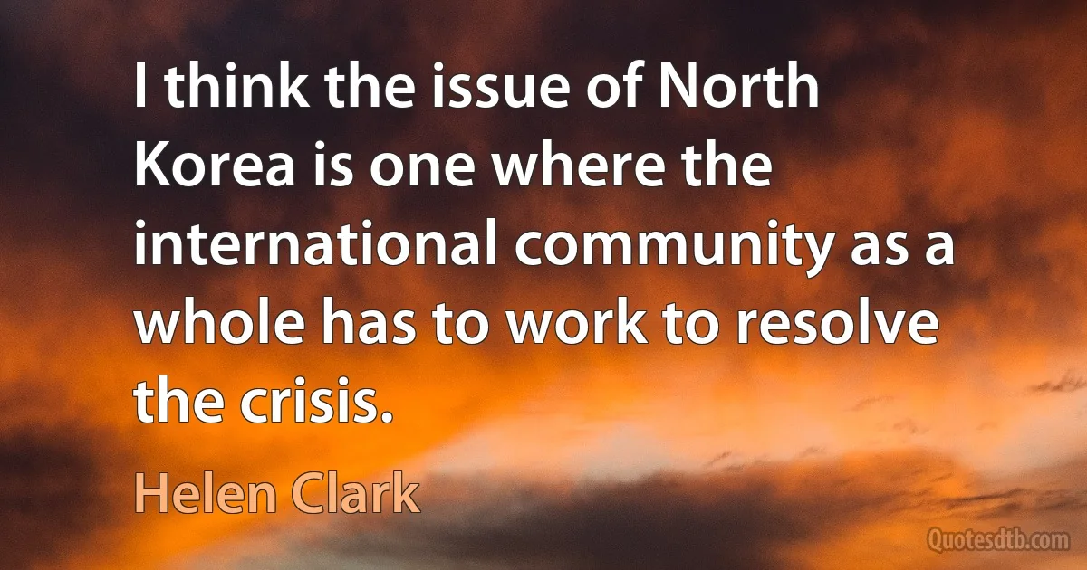 I think the issue of North Korea is one where the international community as a whole has to work to resolve the crisis. (Helen Clark)