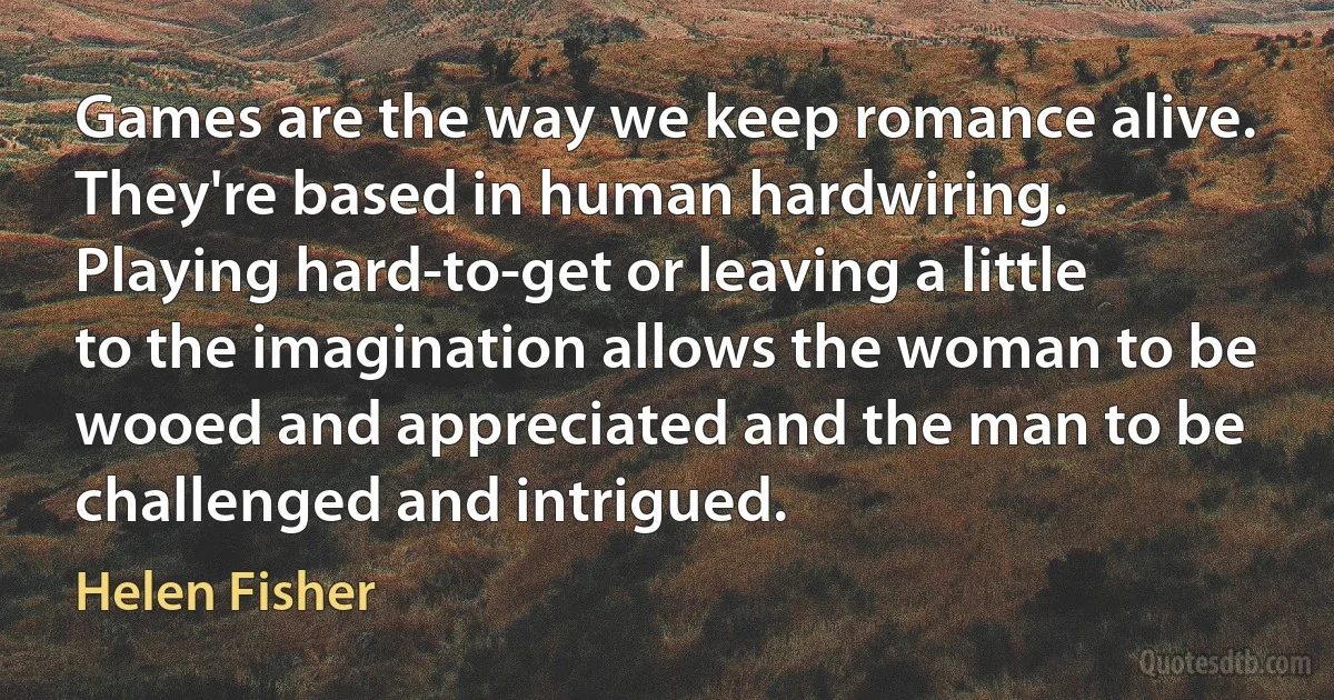 Games are the way we keep romance alive. They're based in human hardwiring. Playing hard-to-get or leaving a little to the imagination allows the woman to be wooed and appreciated and the man to be challenged and intrigued. (Helen Fisher)