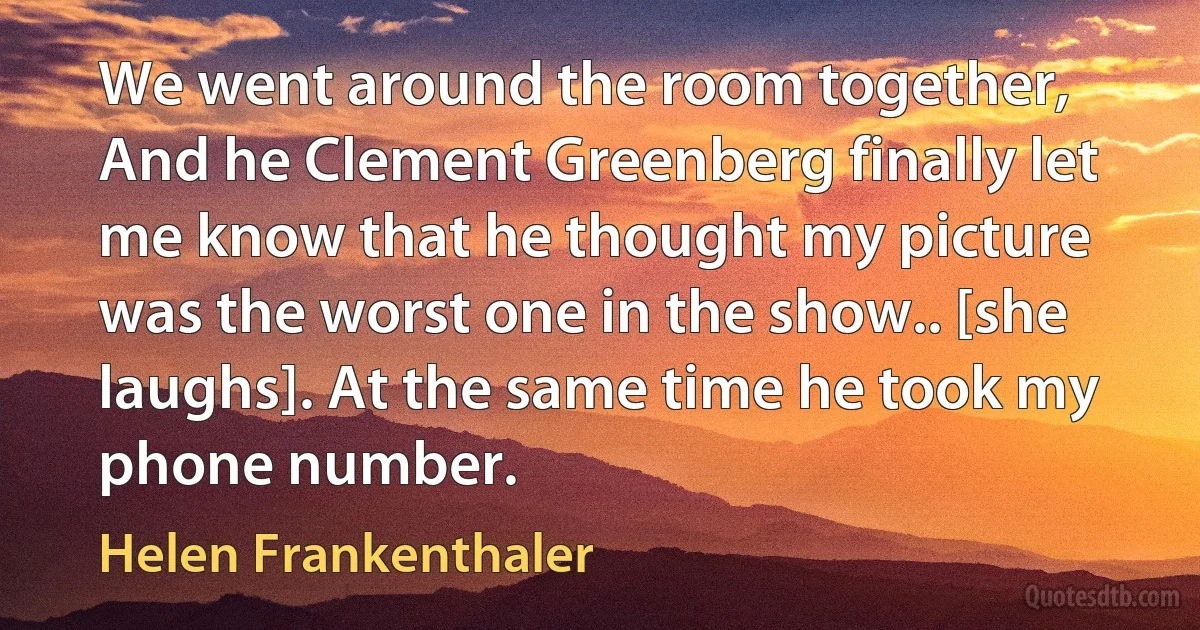 We went around the room together, And he Clement Greenberg finally let me know that he thought my picture was the worst one in the show.. [she laughs]. At the same time he took my phone number. (Helen Frankenthaler)