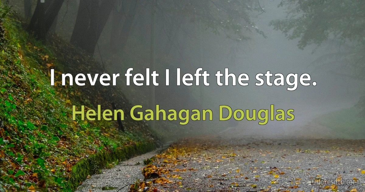 I never felt I left the stage. (Helen Gahagan Douglas)