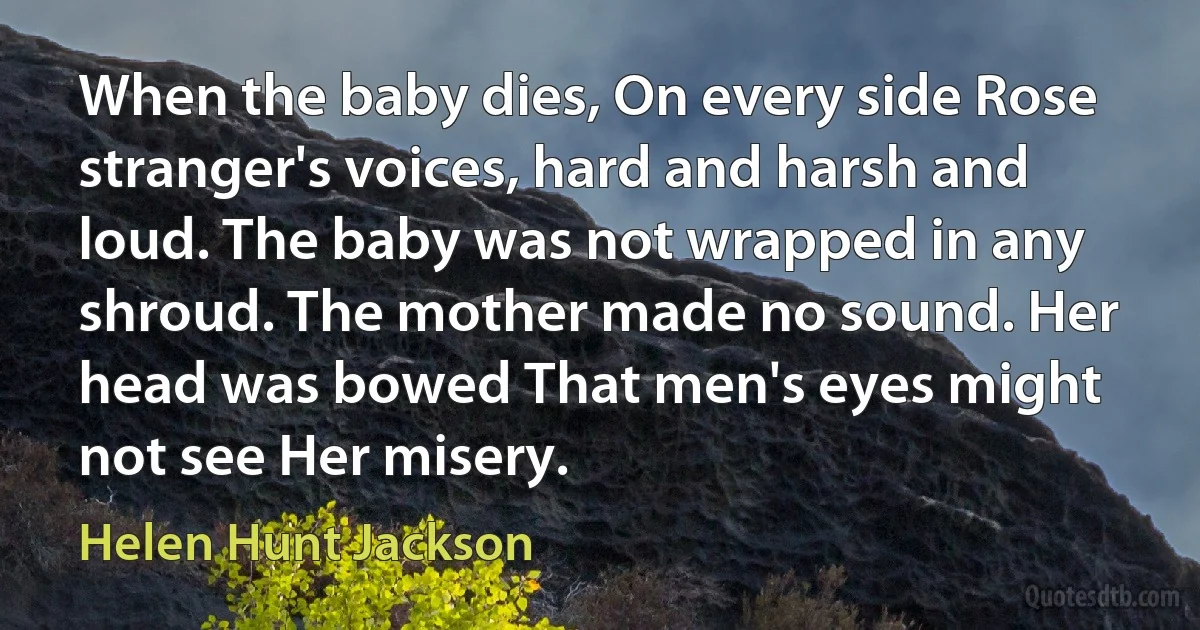 When the baby dies, On every side Rose stranger's voices, hard and harsh and loud. The baby was not wrapped in any shroud. The mother made no sound. Her head was bowed That men's eyes might not see Her misery. (Helen Hunt Jackson)