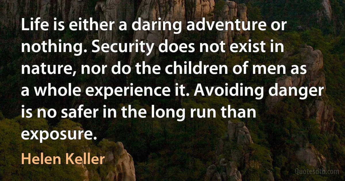 Life is either a daring adventure or nothing. Security does not exist in nature, nor do the children of men as a whole experience it. Avoiding danger is no safer in the long run than exposure. (Helen Keller)