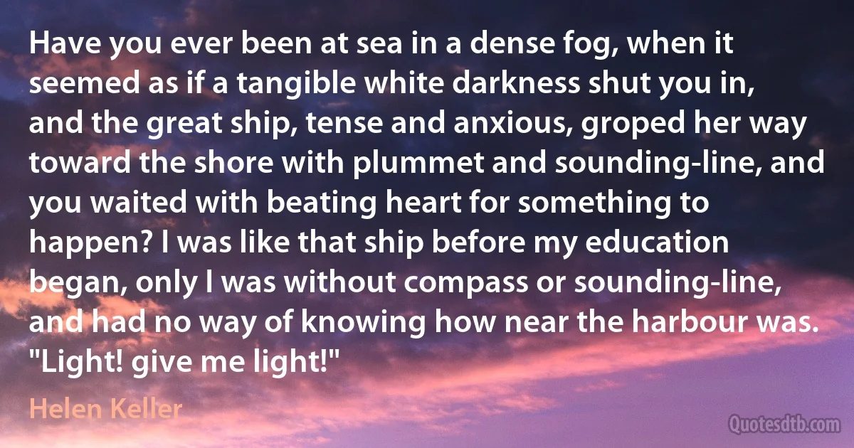 Have you ever been at sea in a dense fog, when it seemed as if a tangible white darkness shut you in, and the great ship, tense and anxious, groped her way toward the shore with plummet and sounding-line, and you waited with beating heart for something to happen? I was like that ship before my education began, only I was without compass or sounding-line, and had no way of knowing how near the harbour was. "Light! give me light!" (Helen Keller)