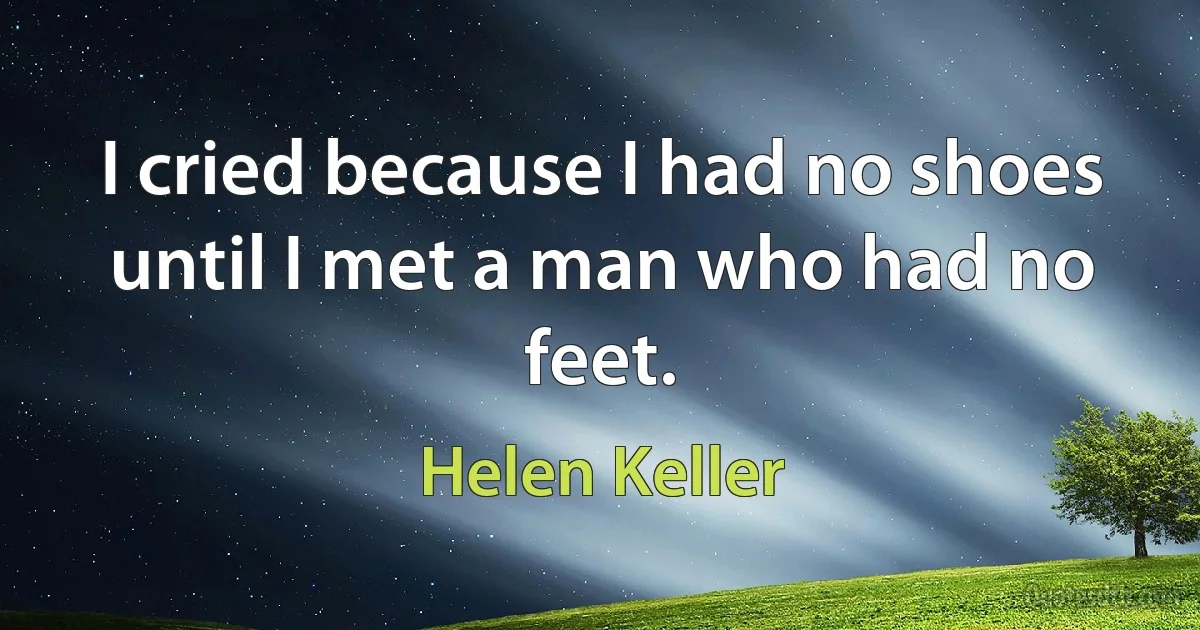 I cried because I had no shoes until I met a man who had no feet. (Helen Keller)