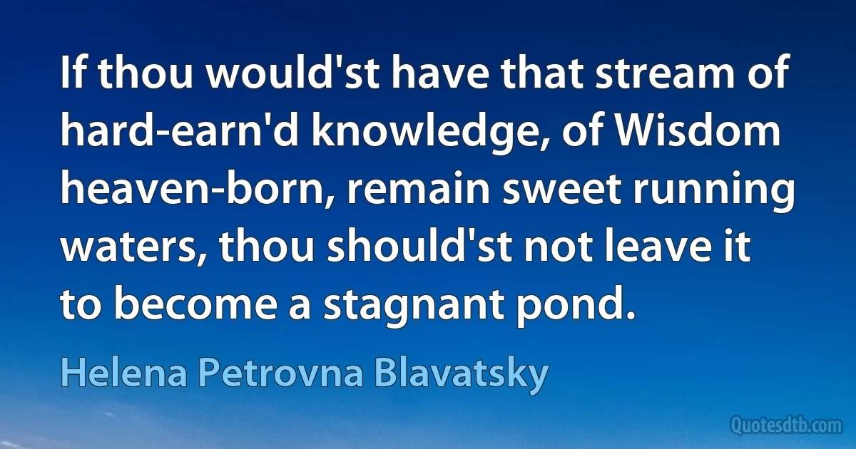 If thou would'st have that stream of hard-earn'd knowledge, of Wisdom heaven-born, remain sweet running waters, thou should'st not leave it to become a stagnant pond. (Helena Petrovna Blavatsky)