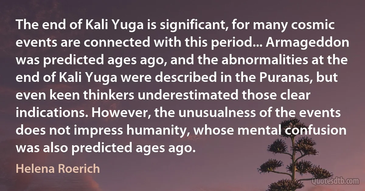 The end of Kali Yuga is significant, for many cosmic events are connected with this period... Armageddon was predicted ages ago, and the abnormalities at the end of Kali Yuga were described in the Puranas, but even keen thinkers underestimated those clear indications. However, the unusualness of the events does not impress humanity, whose mental confusion was also predicted ages ago. (Helena Roerich)