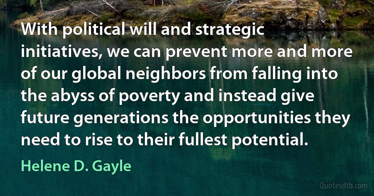 With political will and strategic initiatives, we can prevent more and more of our global neighbors from falling into the abyss of poverty and instead give future generations the opportunities they need to rise to their fullest potential. (Helene D. Gayle)