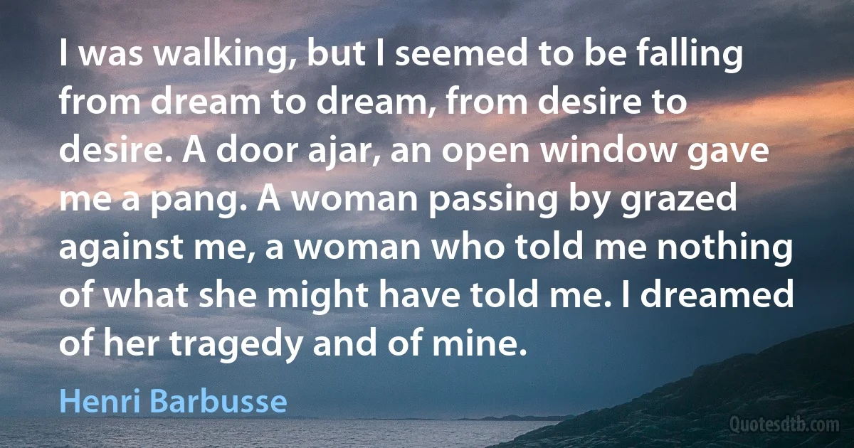 I was walking, but I seemed to be falling from dream to dream, from desire to desire. A door ajar, an open window gave me a pang. A woman passing by grazed against me, a woman who told me nothing of what she might have told me. I dreamed of her tragedy and of mine. (Henri Barbusse)