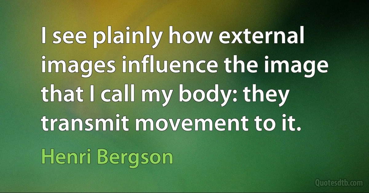 I see plainly how external images influence the image that I call my body: they transmit movement to it. (Henri Bergson)