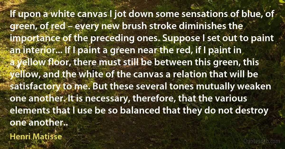 If upon a white canvas I jot down some sensations of blue, of green, of red – every new brush stroke diminishes the importance of the preceding ones. Suppose I set out to paint an interior... If I paint a green near the red, if I paint in a yellow floor, there must still be between this green, this yellow, and the white of the canvas a relation that will be satisfactory to me. But these several tones mutually weaken one another. It is necessary, therefore, that the various elements that I use be so balanced that they do not destroy one another.. (Henri Matisse)