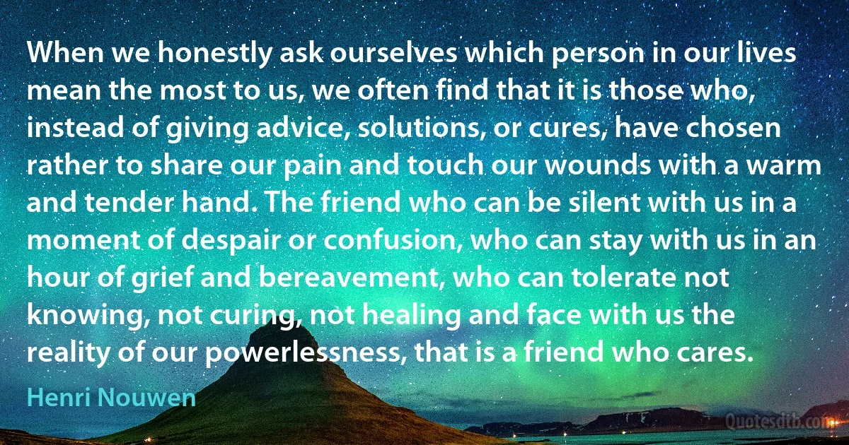 When we honestly ask ourselves which person in our lives mean the most to us, we often find that it is those who, instead of giving advice, solutions, or cures, have chosen rather to share our pain and touch our wounds with a warm and tender hand. The friend who can be silent with us in a moment of despair or confusion, who can stay with us in an hour of grief and bereavement, who can tolerate not knowing, not curing, not healing and face with us the reality of our powerlessness, that is a friend who cares. (Henri Nouwen)