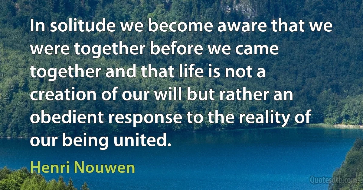 In solitude we become aware that we were together before we came together and that life is not a creation of our will but rather an obedient response to the reality of our being united. (Henri Nouwen)