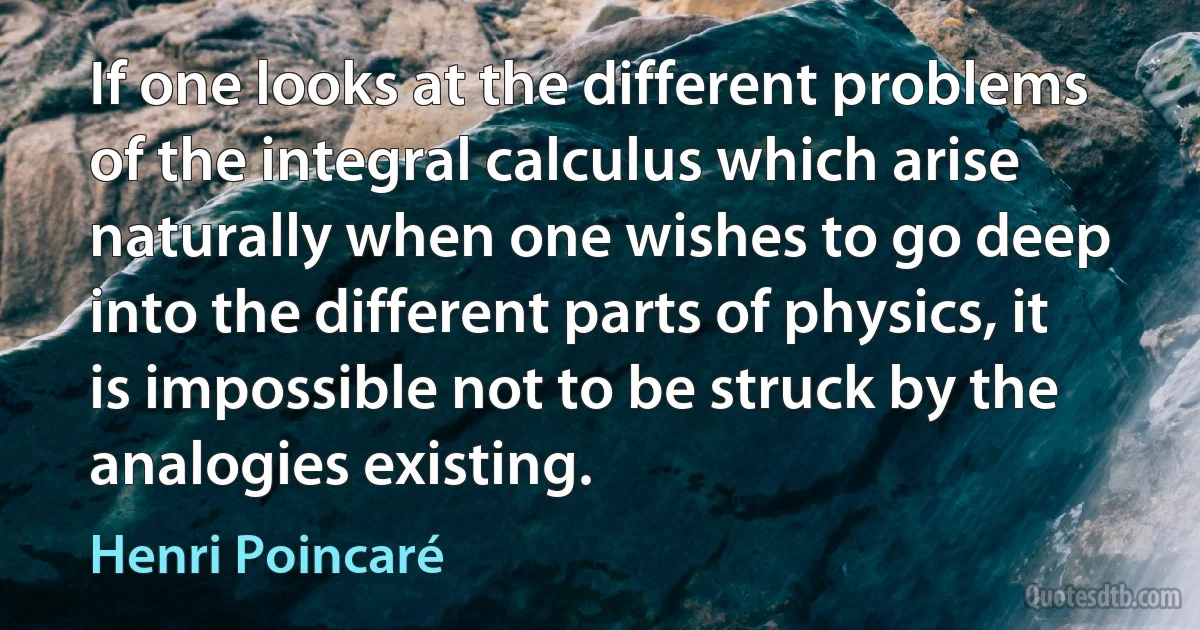 If one looks at the different problems of the integral calculus which arise naturally when one wishes to go deep into the different parts of physics, it is impossible not to be struck by the analogies existing. (Henri Poincaré)