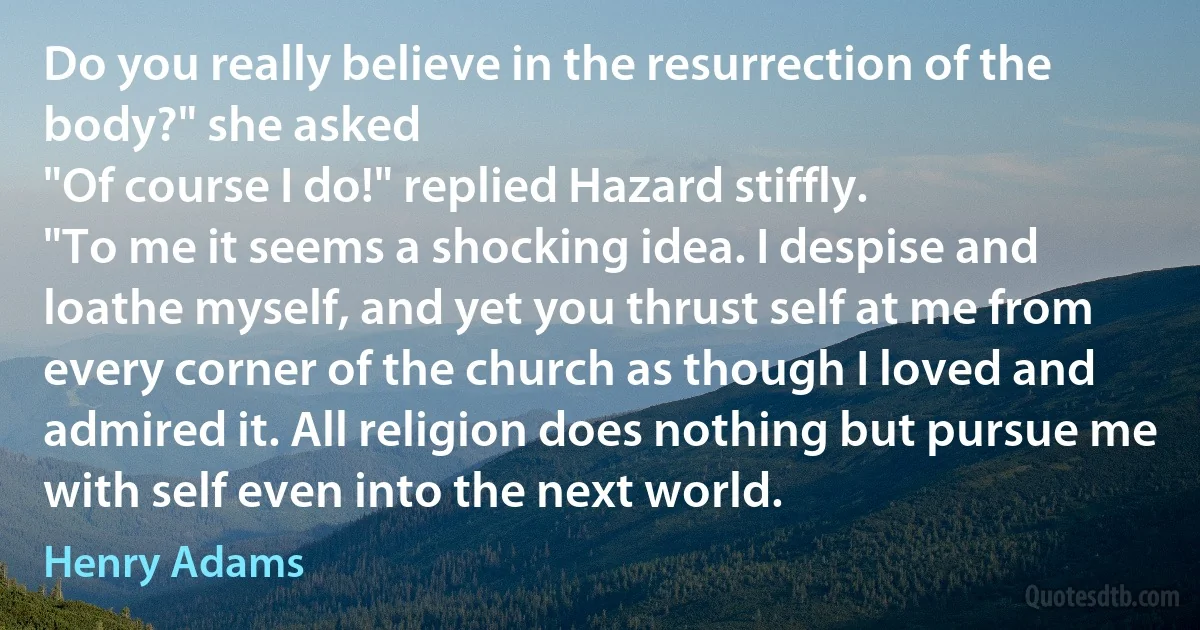 Do you really believe in the resurrection of the body?" she asked
"Of course I do!" replied Hazard stiffly.
"To me it seems a shocking idea. I despise and loathe myself, and yet you thrust self at me from every corner of the church as though I loved and admired it. All religion does nothing but pursue me with self even into the next world. (Henry Adams)