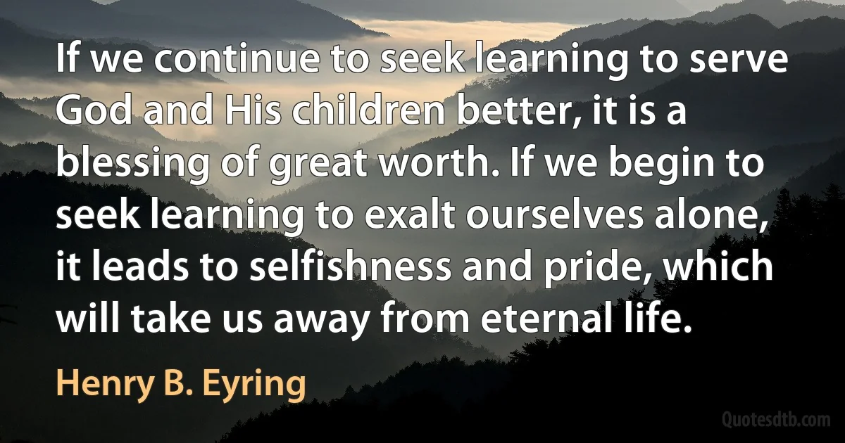 If we continue to seek learning to serve God and His children better, it is a blessing of great worth. If we begin to seek learning to exalt ourselves alone, it leads to selfishness and pride, which will take us away from eternal life. (Henry B. Eyring)