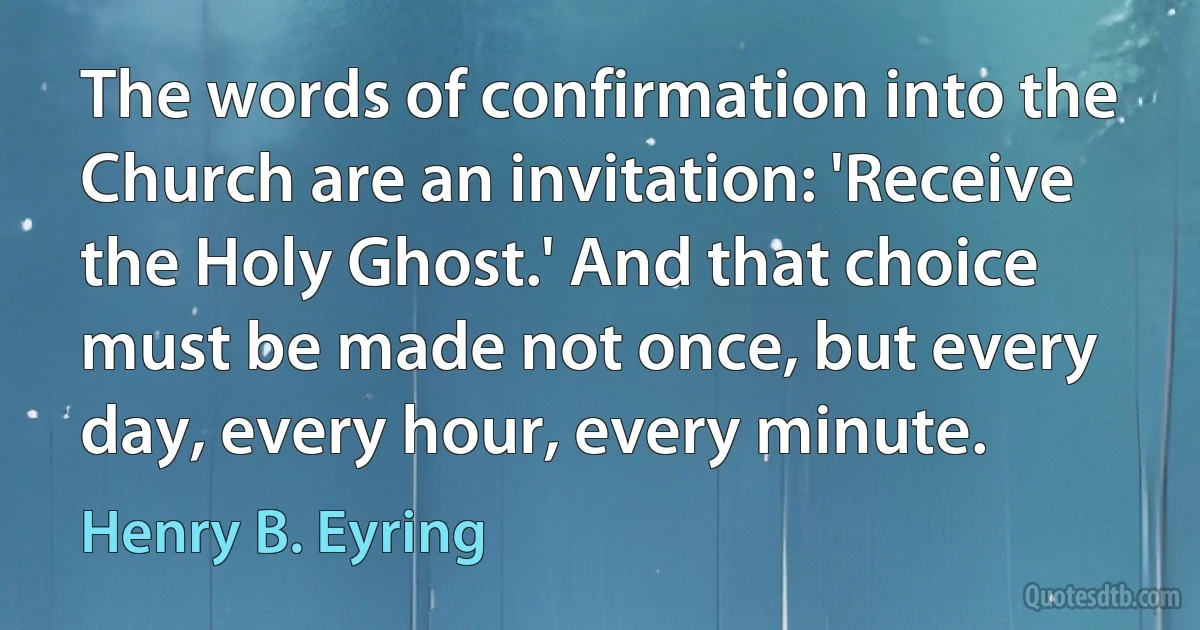 The words of confirmation into the Church are an invitation: 'Receive the Holy Ghost.' And that choice must be made not once, but every day, every hour, every minute. (Henry B. Eyring)