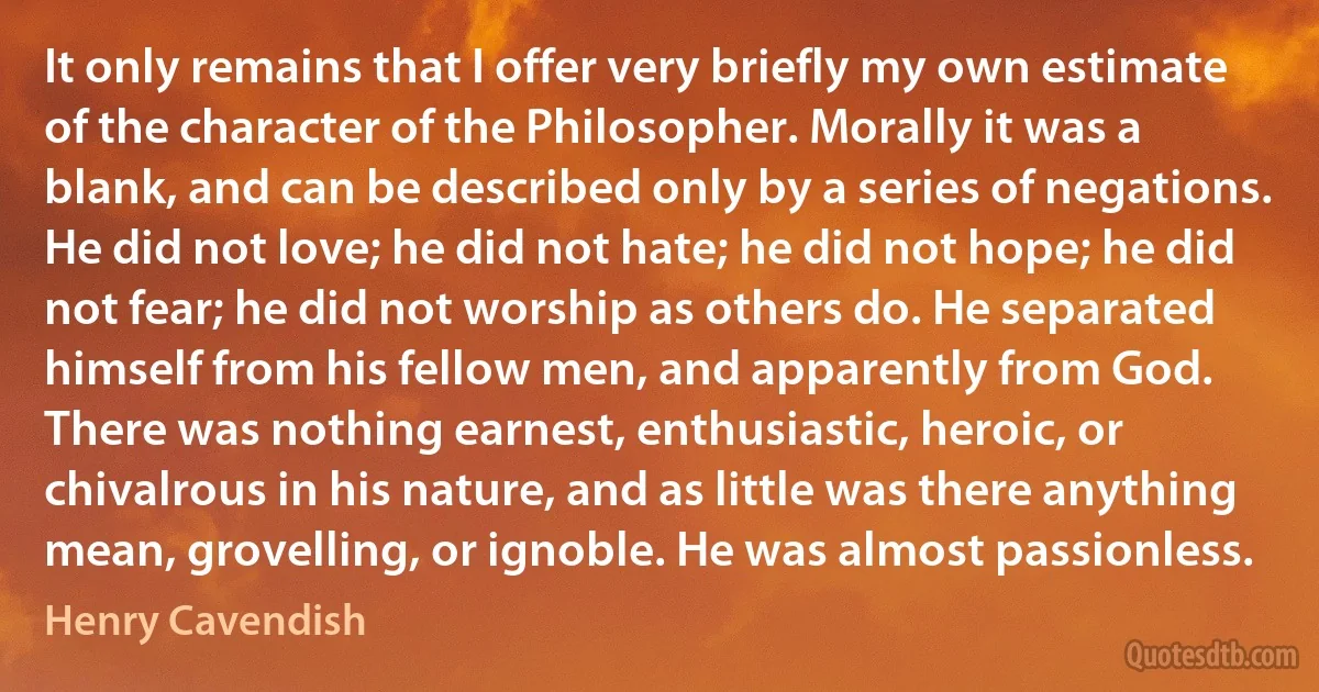 It only remains that I offer very briefly my own estimate of the character of the Philosopher. Morally it was a blank, and can be described only by a series of negations. He did not love; he did not hate; he did not hope; he did not fear; he did not worship as others do. He separated himself from his fellow men, and apparently from God. There was nothing earnest, enthusiastic, heroic, or chivalrous in his nature, and as little was there anything mean, grovelling, or ignoble. He was almost passionless. (Henry Cavendish)