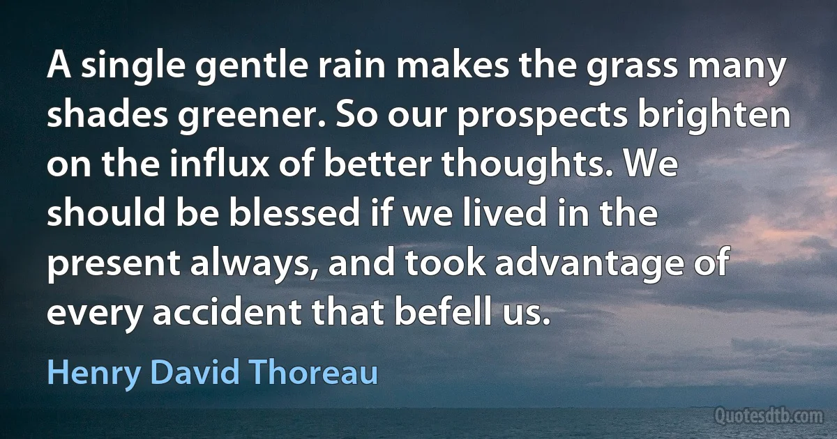 A single gentle rain makes the grass many shades greener. So our prospects brighten on the influx of better thoughts. We should be blessed if we lived in the present always, and took advantage of every accident that befell us. (Henry David Thoreau)