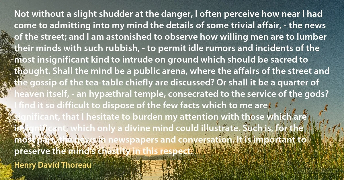 Not without a slight shudder at the danger, I often perceive how near I had come to admitting into my mind the details of some trivial affair, - the news of the street; and I am astonished to observe how willing men are to lumber their minds with such rubbish, - to permit idle rumors and incidents of the most insignificant kind to intrude on ground which should be sacred to thought. Shall the mind be a public arena, where the affairs of the street and the gossip of the tea-table chiefly are discussed? Or shall it be a quarter of heaven itself, - an hypæthral temple, consecrated to the service of the gods? I find it so difficult to dispose of the few facts which to me are significant, that I hesitate to burden my attention with those which are insignificant, which only a divine mind could illustrate. Such is, for the most part, the news in newspapers and conversation. It is important to preserve the mind's chastity in this respect. (Henry David Thoreau)