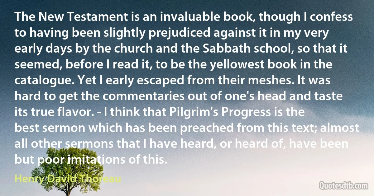 The New Testament is an invaluable book, though I confess to having been slightly prejudiced against it in my very early days by the church and the Sabbath school, so that it seemed, before I read it, to be the yellowest book in the catalogue. Yet I early escaped from their meshes. It was hard to get the commentaries out of one's head and taste its true flavor. - I think that Pilgrim's Progress is the best sermon which has been preached from this text; almost all other sermons that I have heard, or heard of, have been but poor imitations of this. (Henry David Thoreau)