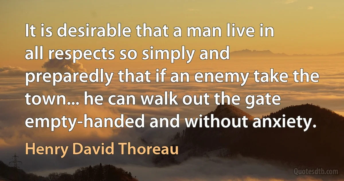 It is desirable that a man live in all respects so simply and preparedly that if an enemy take the town... he can walk out the gate empty-handed and without anxiety. (Henry David Thoreau)