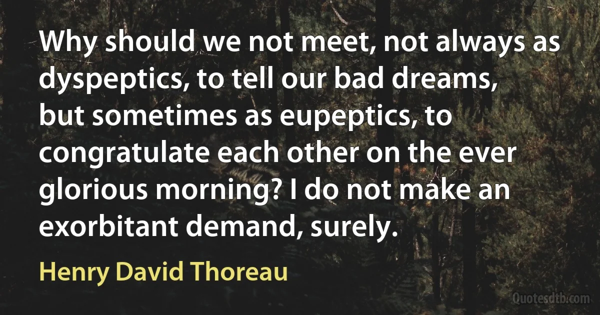 Why should we not meet, not always as dyspeptics, to tell our bad dreams, but sometimes as eupeptics, to congratulate each other on the ever glorious morning? I do not make an exorbitant demand, surely. (Henry David Thoreau)