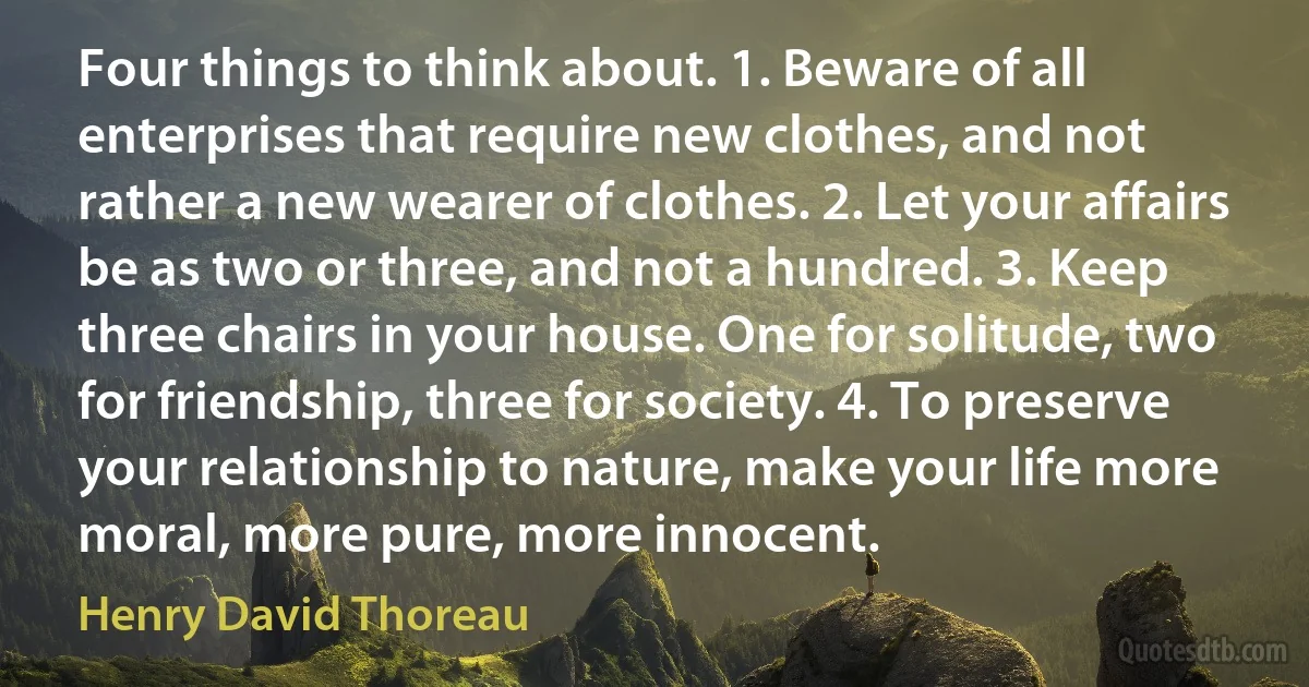 Four things to think about. 1. Beware of all enterprises that require new clothes, and not rather a new wearer of clothes. 2. Let your affairs be as two or three, and not a hundred. 3. Keep three chairs in your house. One for solitude, two for friendship, three for society. 4. To preserve your relationship to nature, make your life more moral, more pure, more innocent. (Henry David Thoreau)