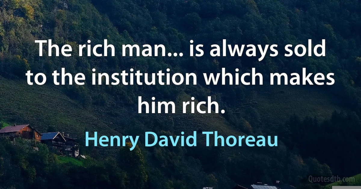 The rich man... is always sold to the institution which makes him rich. (Henry David Thoreau)