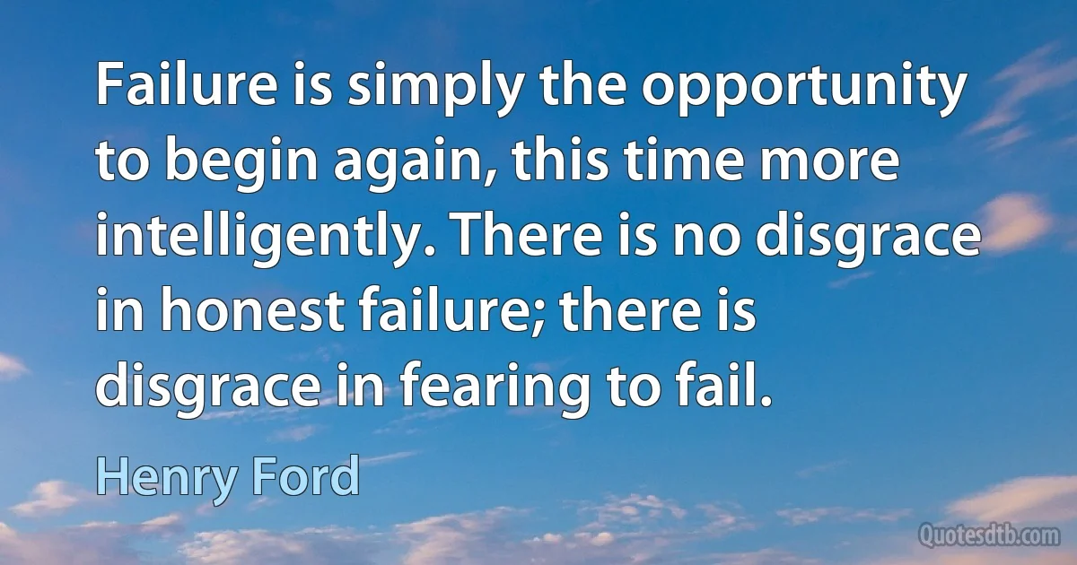 Failure is simply the opportunity to begin again, this time more intelligently. There is no disgrace in honest failure; there is disgrace in fearing to fail. (Henry Ford)