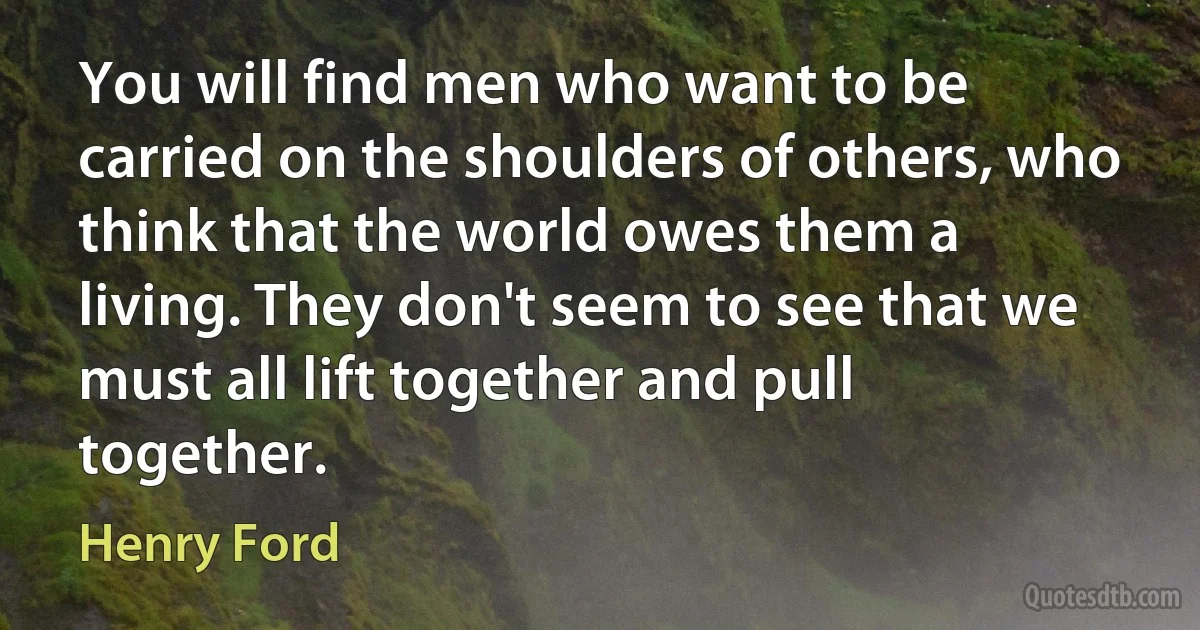 You will find men who want to be carried on the shoulders of others, who think that the world owes them a living. They don't seem to see that we must all lift together and pull together. (Henry Ford)