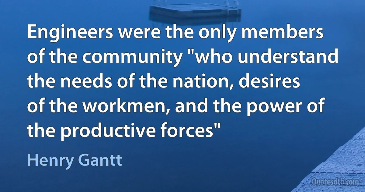 Engineers were the only members of the community "who understand the needs of the nation, desires of the workmen, and the power of the productive forces" (Henry Gantt)