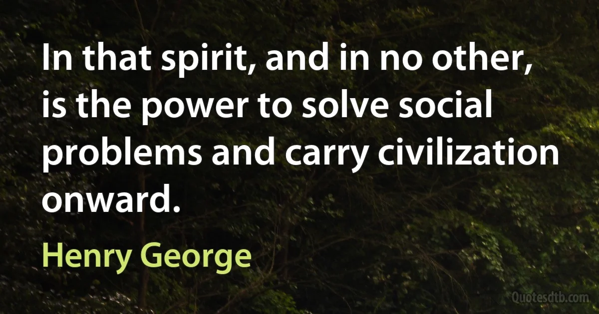 In that spirit, and in no other, is the power to solve social problems and carry civilization onward. (Henry George)