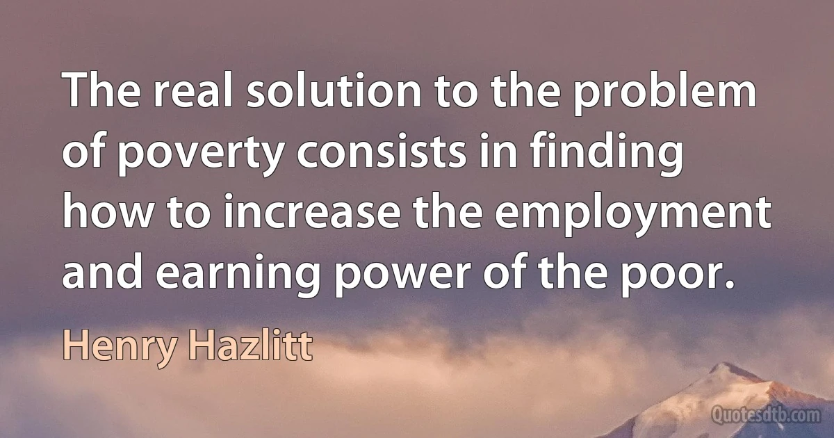 The real solution to the problem of poverty consists in finding how to increase the employment and earning power of the poor. (Henry Hazlitt)