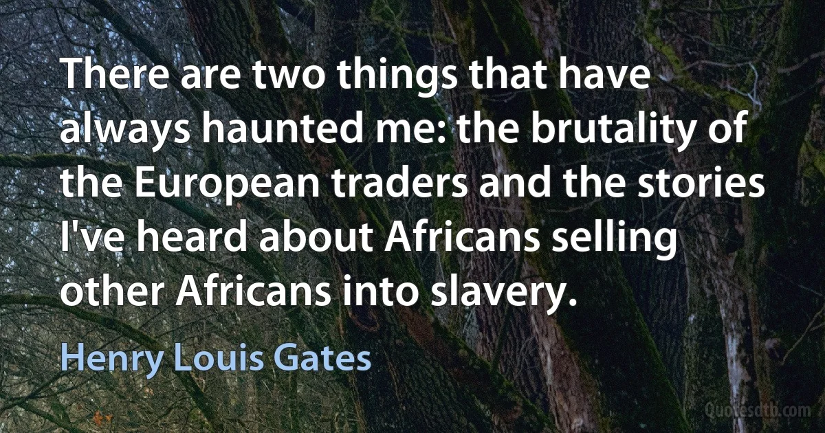 There are two things that have always haunted me: the brutality of the European traders and the stories I've heard about Africans selling other Africans into slavery. (Henry Louis Gates)