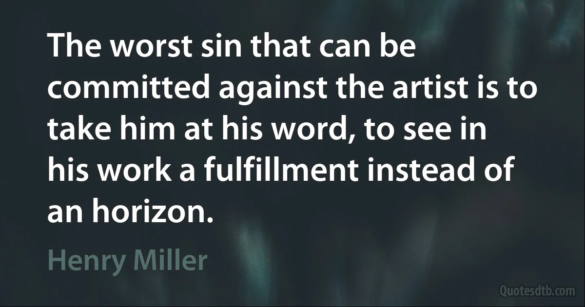 The worst sin that can be committed against the artist is to take him at his word, to see in his work a fulfillment instead of an horizon. (Henry Miller)