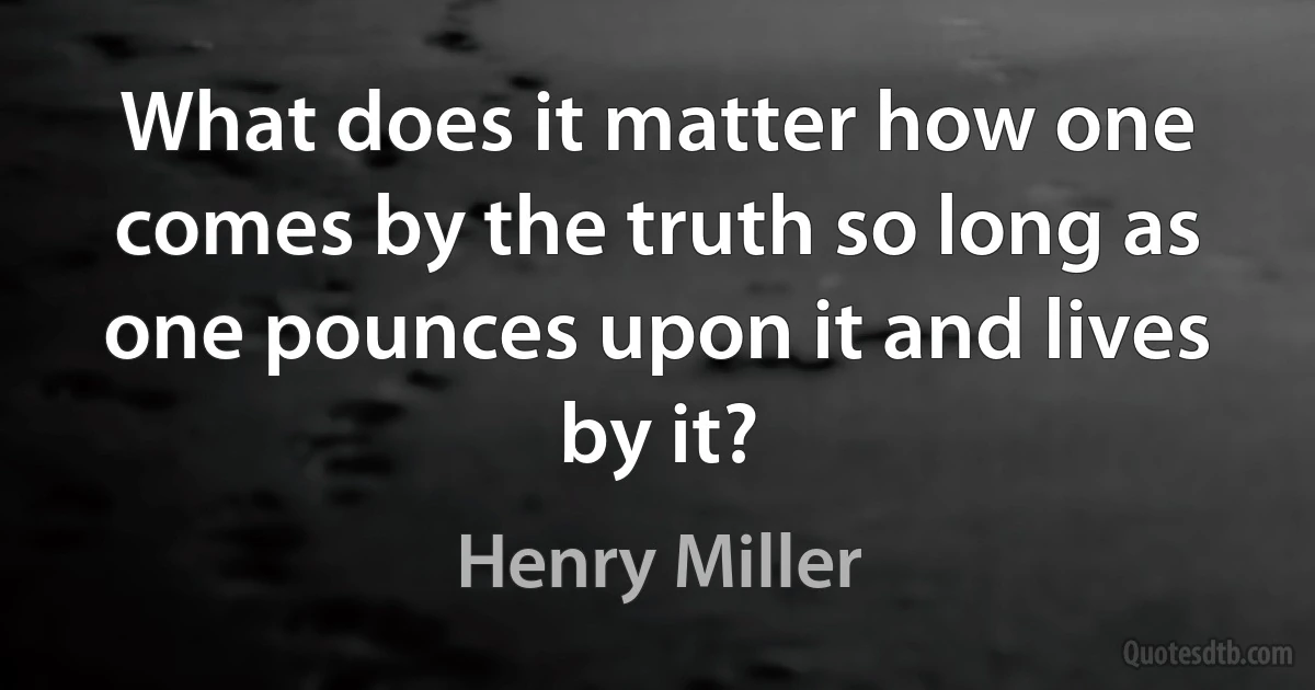 What does it matter how one comes by the truth so long as one pounces upon it and lives by it? (Henry Miller)