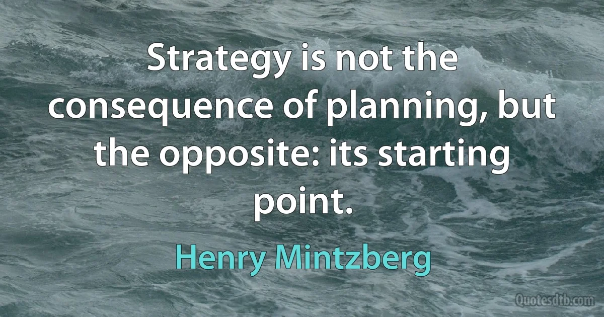 Strategy is not the consequence of planning, but the opposite: its starting point. (Henry Mintzberg)