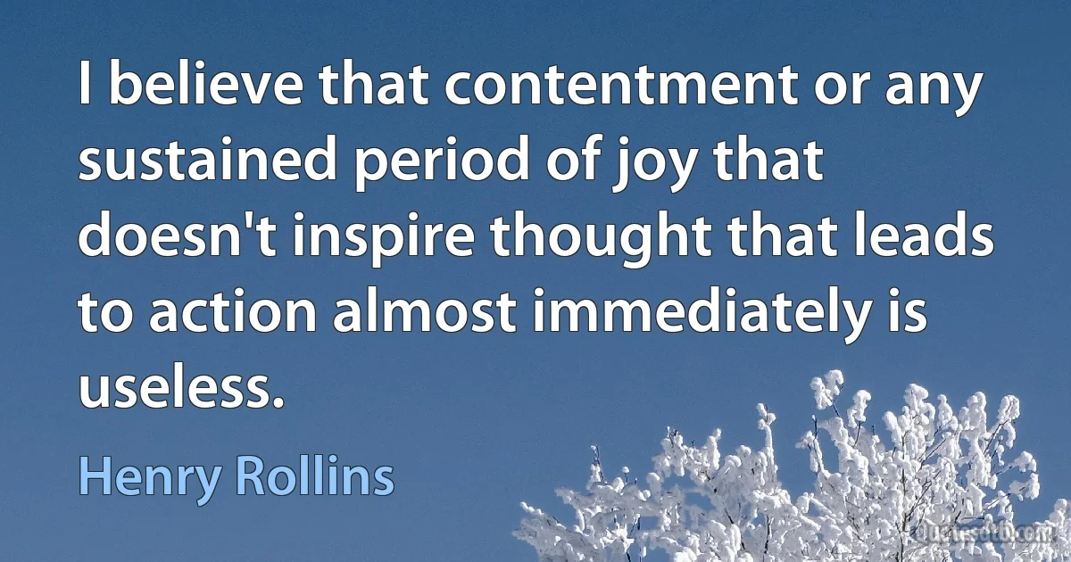 I believe that contentment or any sustained period of joy that doesn't inspire thought that leads to action almost immediately is useless. (Henry Rollins)