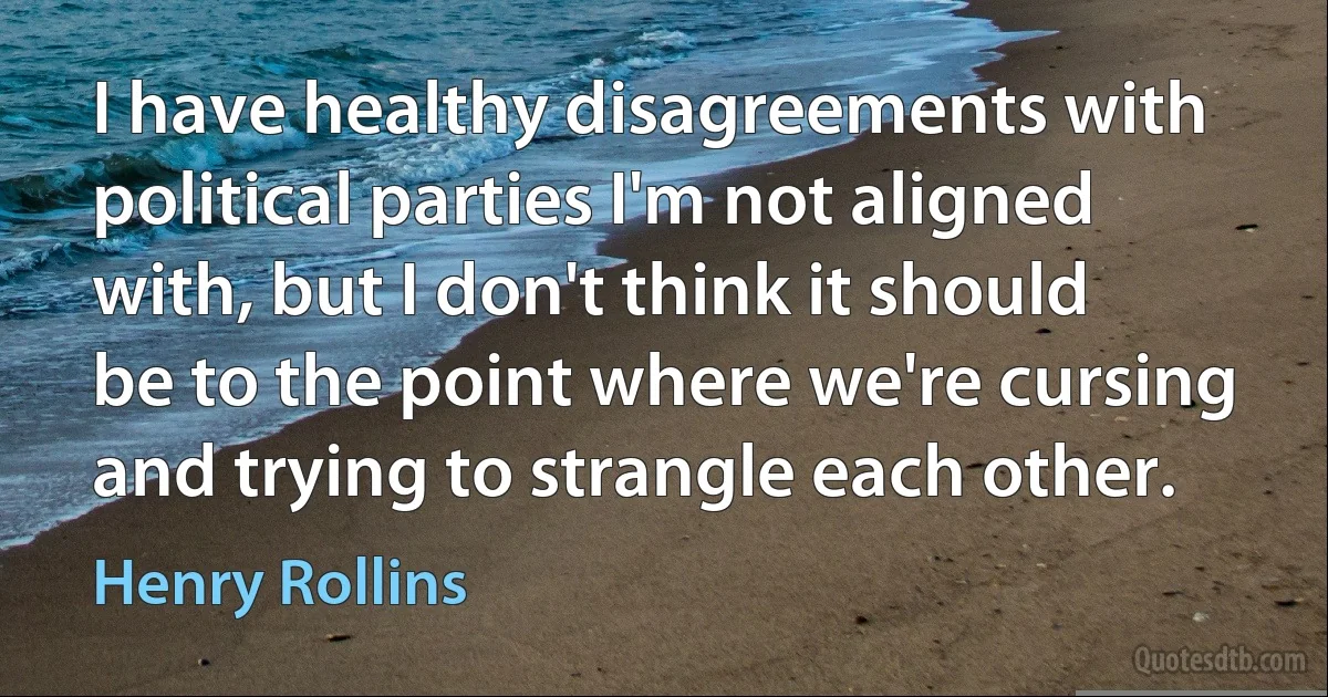 I have healthy disagreements with political parties I'm not aligned with, but I don't think it should be to the point where we're cursing and trying to strangle each other. (Henry Rollins)