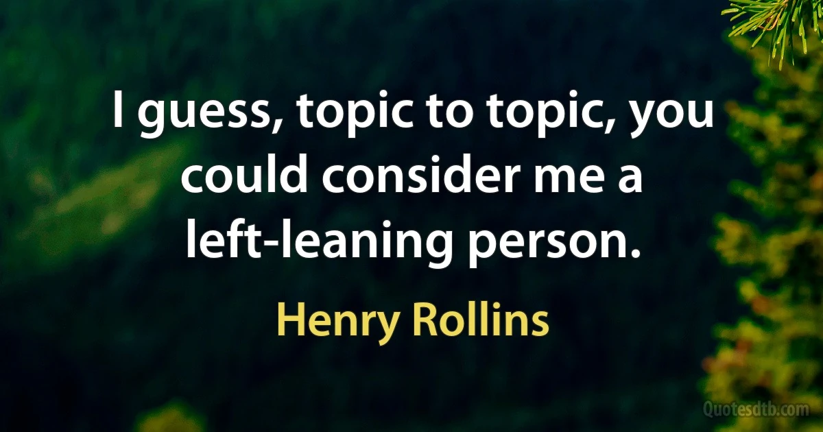 I guess, topic to topic, you could consider me a left-leaning person. (Henry Rollins)