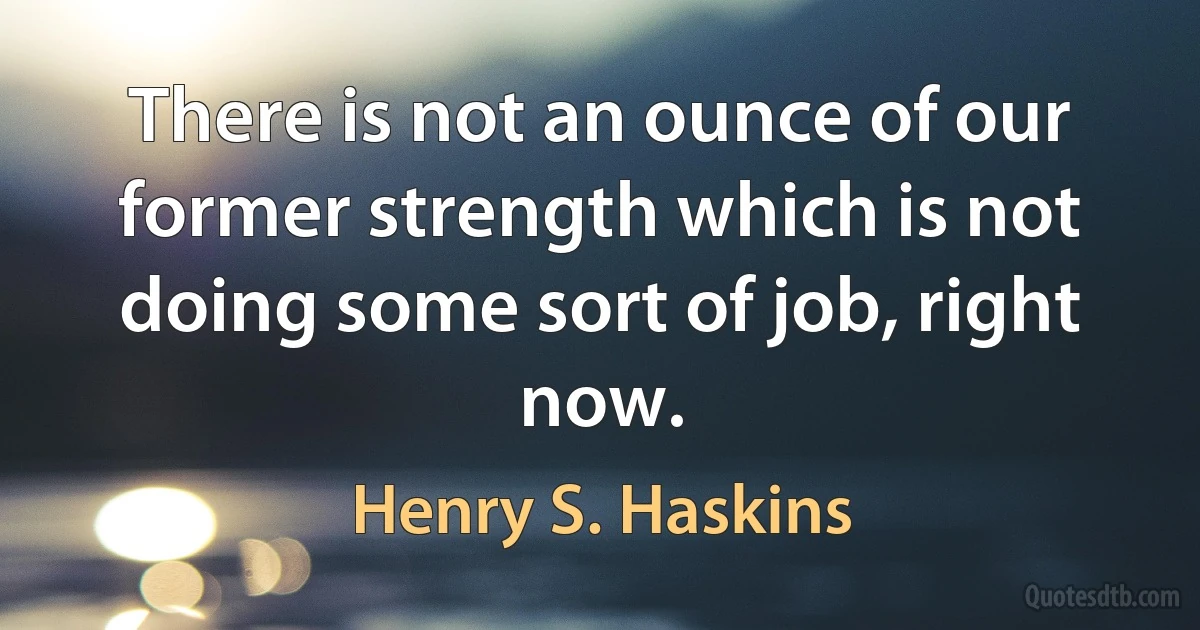 There is not an ounce of our former strength which is not doing some sort of job, right now. (Henry S. Haskins)