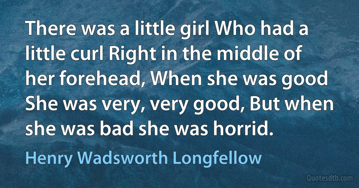 There was a little girl Who had a little curl Right in the middle of her forehead, When she was good She was very, very good, But when she was bad she was horrid. (Henry Wadsworth Longfellow)