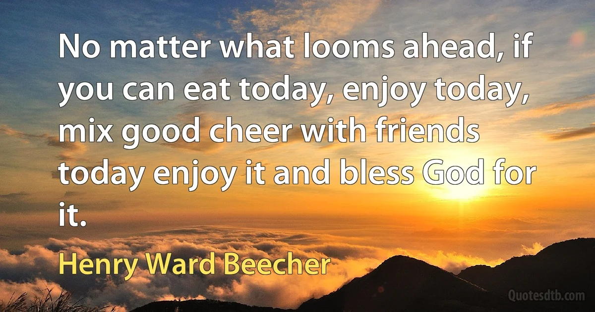 No matter what looms ahead, if you can eat today, enjoy today, mix good cheer with friends today enjoy it and bless God for it. (Henry Ward Beecher)