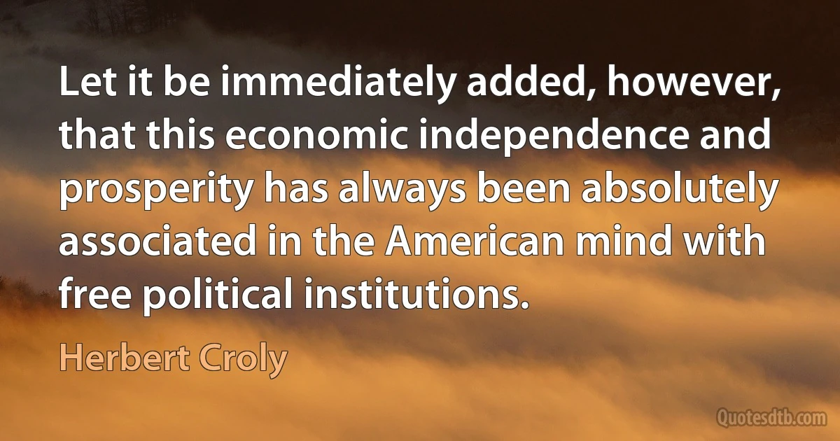 Let it be immediately added, however, that this economic independence and prosperity has always been absolutely associated in the American mind with free political institutions. (Herbert Croly)