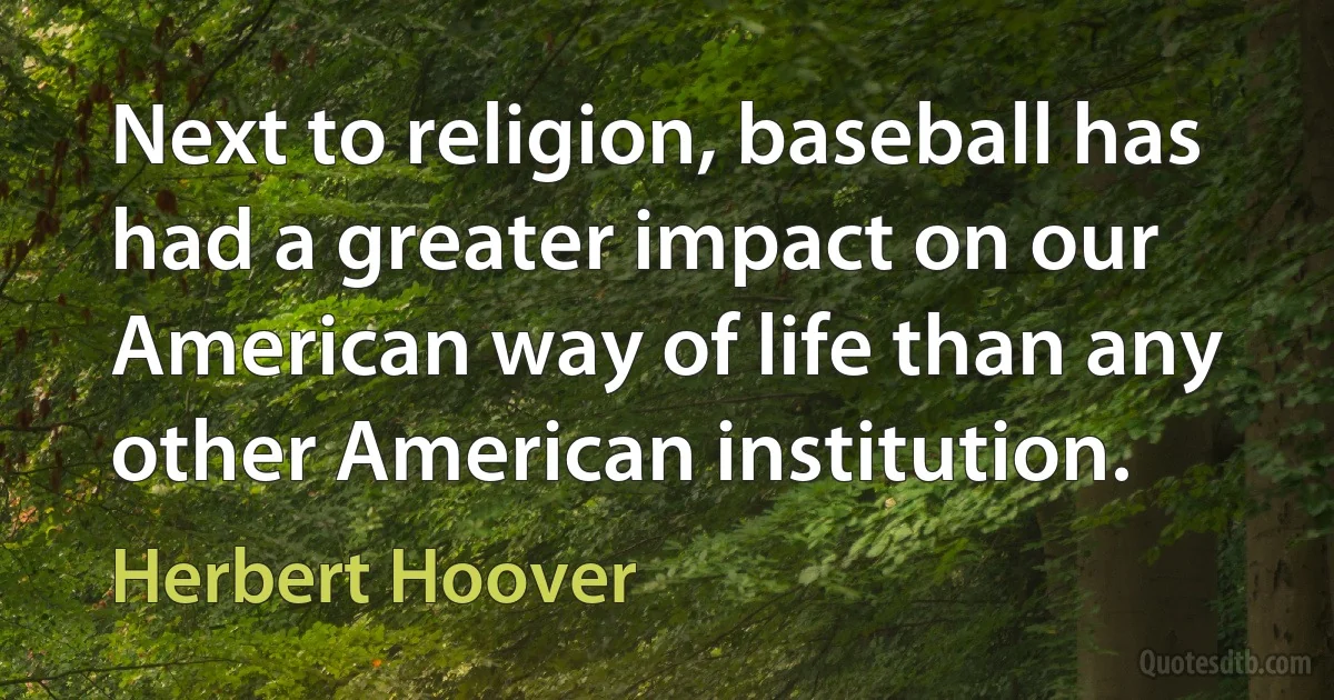 Next to religion, baseball has had a greater impact on our American way of life than any other American institution. (Herbert Hoover)