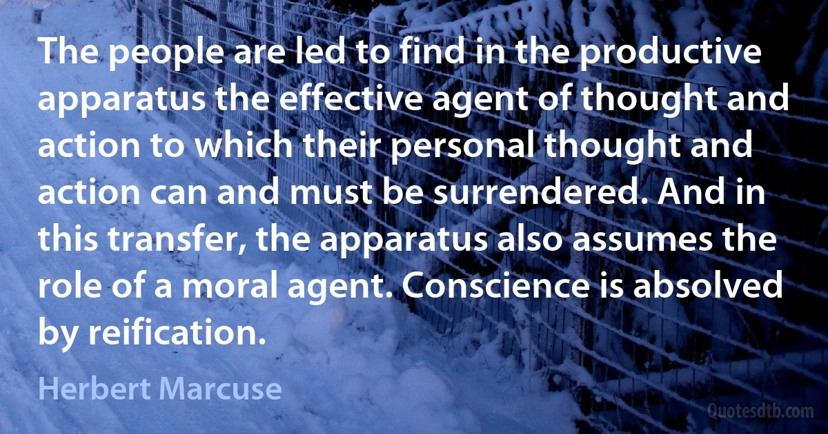 The people are led to find in the productive apparatus the effective agent of thought and action to which their personal thought and action can and must be surrendered. And in this transfer, the apparatus also assumes the role of a moral agent. Conscience is absolved by reification. (Herbert Marcuse)