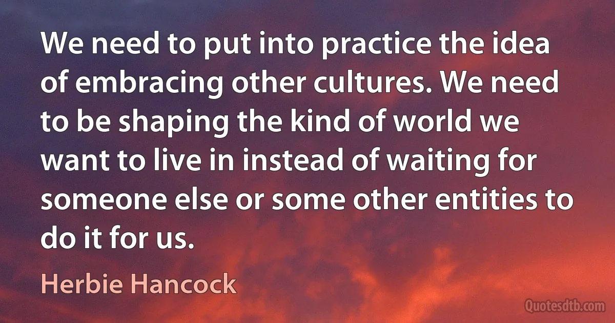 We need to put into practice the idea of embracing other cultures. We need to be shaping the kind of world we want to live in instead of waiting for someone else or some other entities to do it for us. (Herbie Hancock)