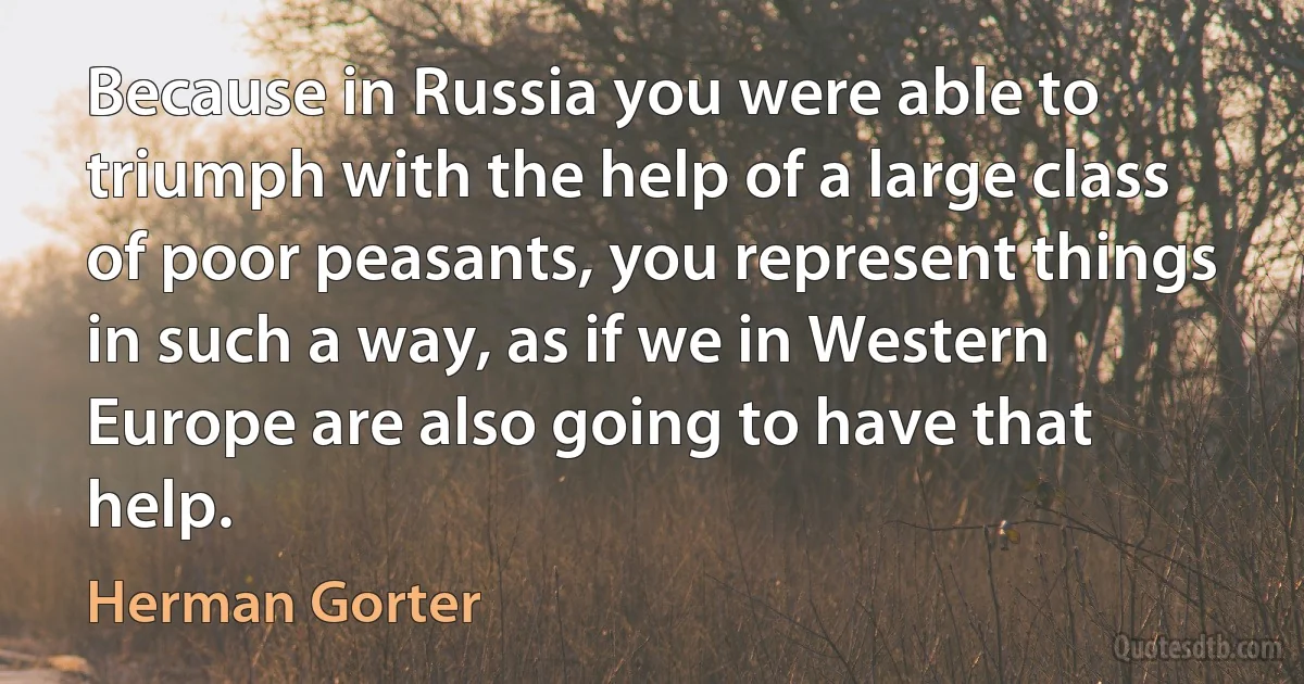 Because in Russia you were able to triumph with the help of a large class of poor peasants, you represent things in such a way, as if we in Western Europe are also going to have that help. (Herman Gorter)