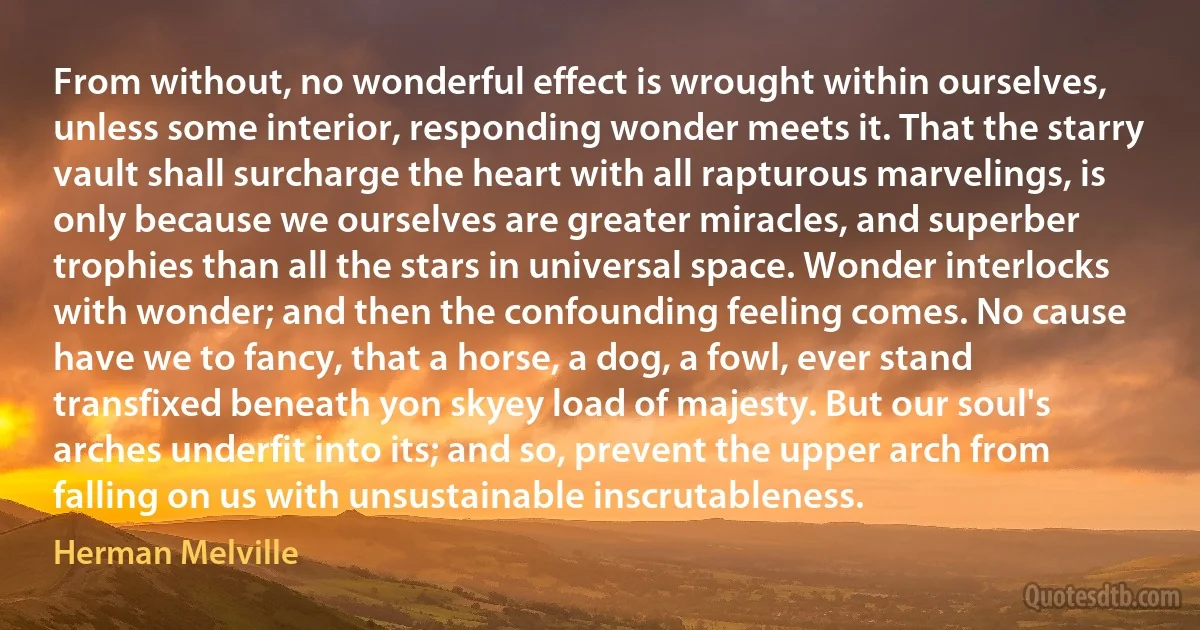 From without, no wonderful effect is wrought within ourselves, unless some interior, responding wonder meets it. That the starry vault shall surcharge the heart with all rapturous marvelings, is only because we ourselves are greater miracles, and superber trophies than all the stars in universal space. Wonder interlocks with wonder; and then the confounding feeling comes. No cause have we to fancy, that a horse, a dog, a fowl, ever stand transfixed beneath yon skyey load of majesty. But our soul's arches underfit into its; and so, prevent the upper arch from falling on us with unsustainable inscrutableness. (Herman Melville)