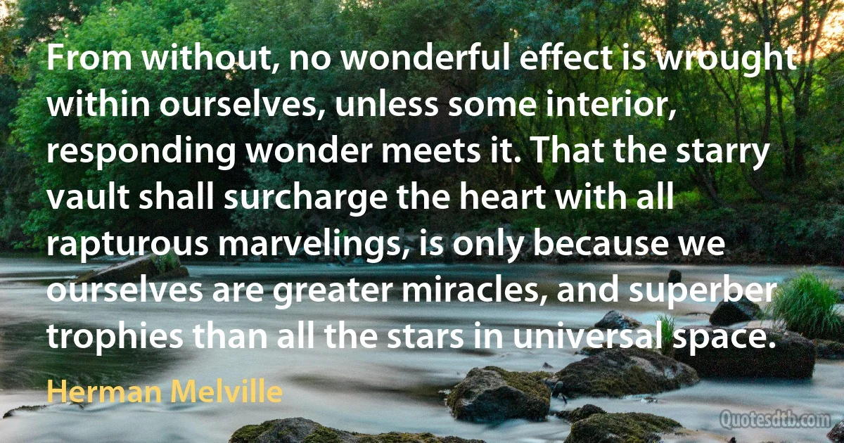 From without, no wonderful effect is wrought within ourselves, unless some interior, responding wonder meets it. That the starry vault shall surcharge the heart with all rapturous marvelings, is only because we ourselves are greater miracles, and superber trophies than all the stars in universal space. (Herman Melville)